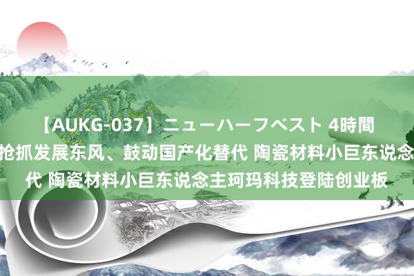 【AUKG-037】ニューハーフベスト 4時間 立异“深”态第54期丨抢抓发展东风、鼓动国产化替代 陶瓷材料小巨东说念主珂玛科技登陆创业板