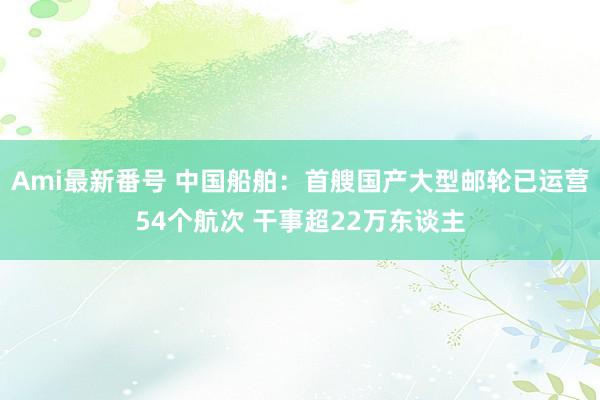 Ami最新番号 中国船舶：首艘国产大型邮轮已运营54个航次 干事超22万东谈主