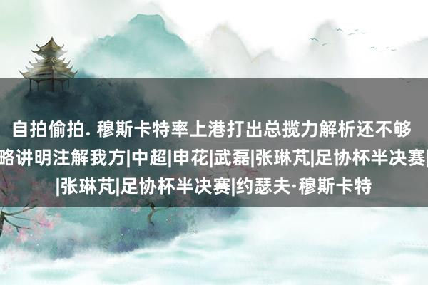 自拍偷拍. 穆斯卡特率上港打出总揽力解析还不够 他还需拿冠军 才略讲明注解我方|中超|申花|武磊|张琳芃|足协杯半决赛|约瑟夫·穆斯卡特