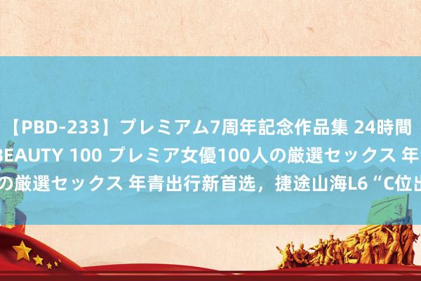 【PBD-233】プレミアム7周年記念作品集 24時間 PREMIUM STYLISH BEAUTY 100 プレミア女優100人の厳選セックス 年青出行新首选，捷途山海L6“C位出说念”12.39万起