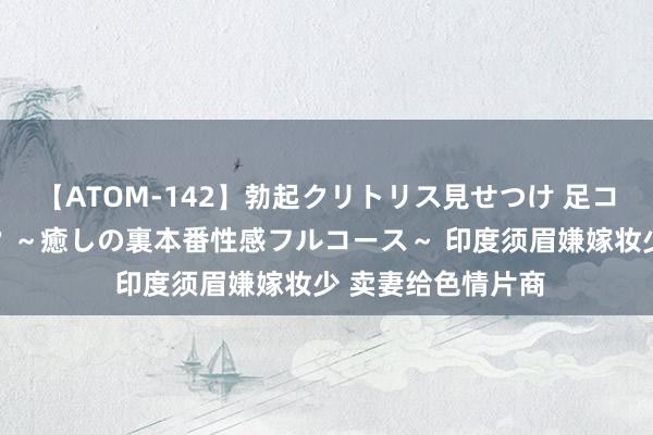 【ATOM-142】勃起クリトリス見せつけ 足コキ回春クリニック ～癒しの裏本番性感フルコース～ 印度须眉嫌嫁妆少 卖妻给色情片商