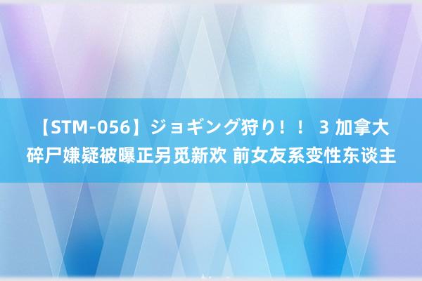 【STM-056】ジョギング狩り！！ 3 加拿大碎尸嫌疑被曝正另觅新欢 前女友系变性东谈主