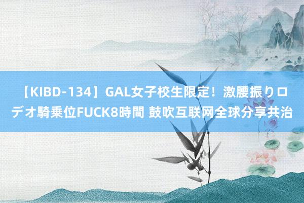 【KIBD-134】GAL女子校生限定！激腰振りロデオ騎乗位FUCK8時間 鼓吹互联网全球分享共治