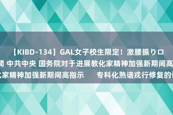 【KIBD-134】GAL女子校生限定！激腰振りロデオ騎乗位FUCK8時間 中共中央 国务院对于进展教化家精神加强新期间高指示      专科化熟谙戎行修复的认识