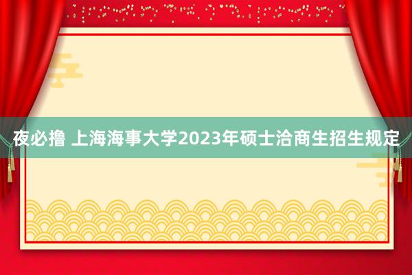 夜必撸 上海海事大学2023年硕士洽商生招生规定