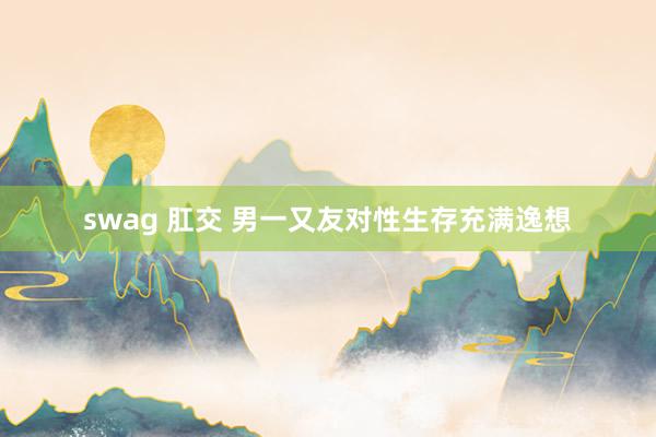 swag 肛交 男一又友对性生存充满逸想