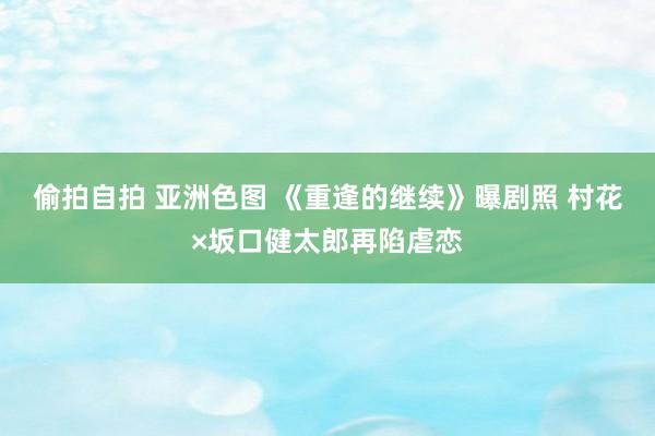 偷拍自拍 亚洲色图 《重逢的继续》曝剧照 村花×坂口健太郎再陷虐恋