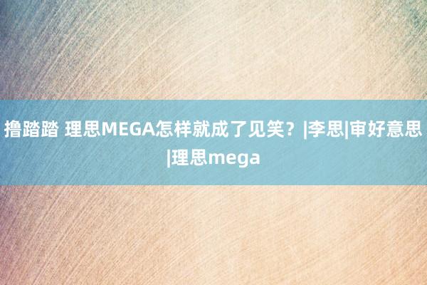 撸踏踏 理思MEGA怎样就成了见笑？|李思|审好意思|理思mega