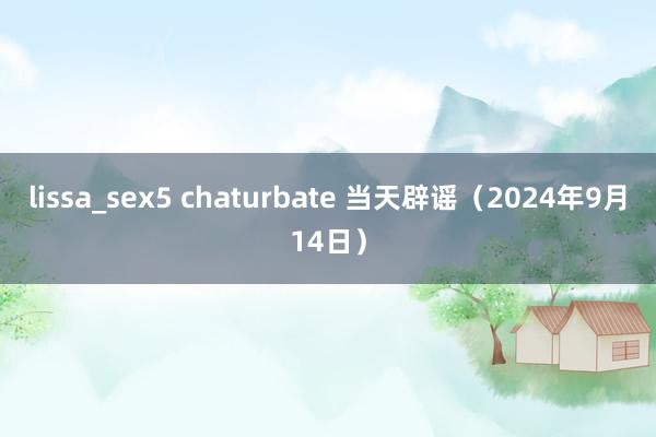 lissa_sex5 chaturbate 当天辟谣（2024年9月14日）