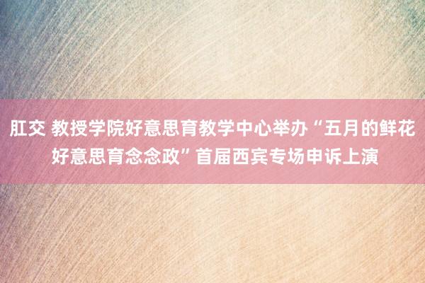 肛交 教授学院好意思育教学中心举办“五月的鲜花 好意思育念念政”首届西宾专场申诉上演