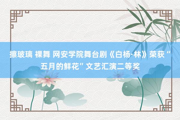 擦玻璃 裸舞 网安学院舞台剧《白杨·林》荣获“五月的鲜花”文艺汇演二等奖