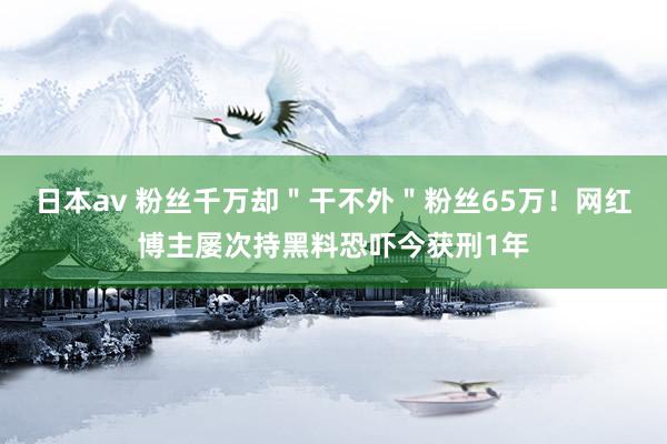 日本av 粉丝千万却＂干不外＂粉丝65万！网红博主屡次持黑料恐吓今获刑1年