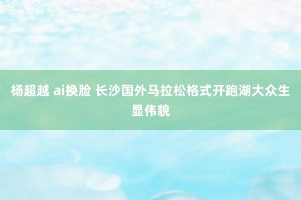 杨超越 ai换脸 长沙国外马拉松格式开跑湖大众生显伟貌