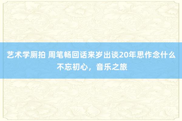 艺术学厕拍 周笔畅回话来岁出谈20年思作念什么 不忘初心，音乐之旅