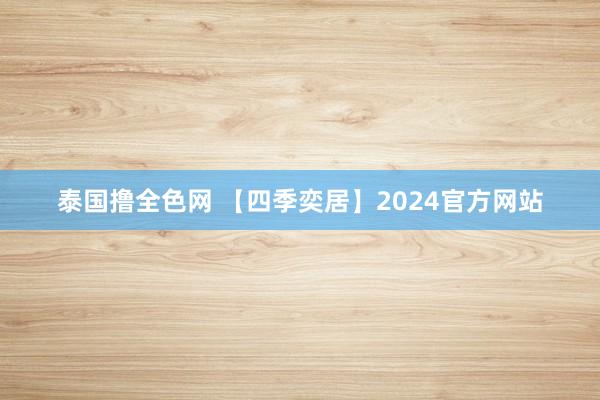 泰国撸全色网 【四季奕居】2024官方网站