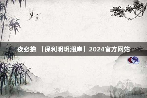 夜必撸 【保利明玥澜岸】2024官方网站