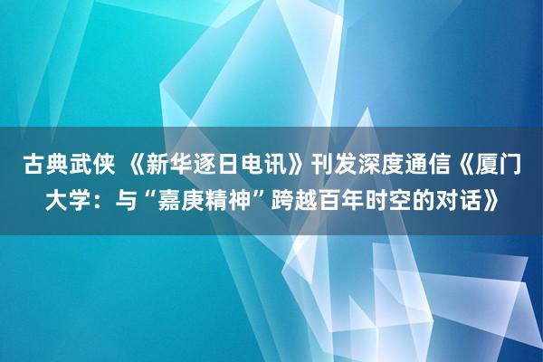 古典武侠 《新华逐日电讯》刊发深度通信《厦门大学：与“嘉庚精神”跨越百年时空的对话》