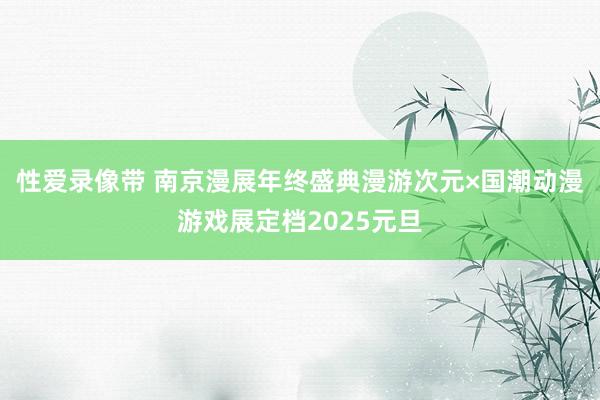 性爱录像带 南京漫展年终盛典漫游次元×国潮动漫游戏展定档2025元旦