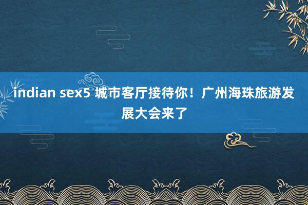 indian sex5 城市客厅接待你！广州海珠旅游发展大会来了