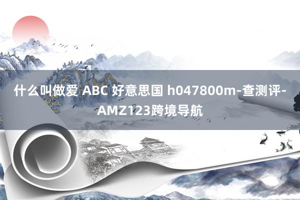 什么叫做爱 ABC 好意思国 h047800m-查测评-AMZ123跨境导航