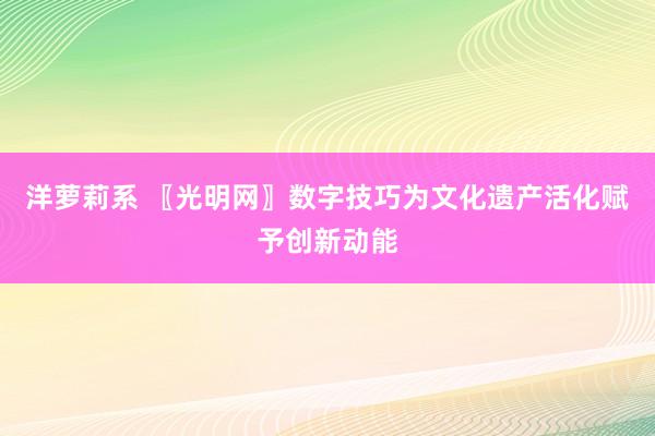 洋萝莉系 〖光明网〗数字技巧为文化遗产活化赋予创新动能