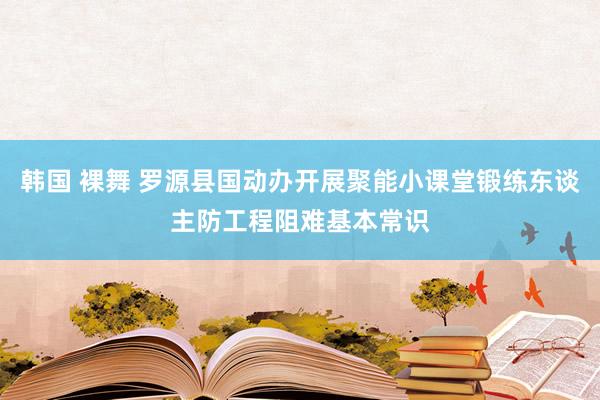 韩国 裸舞 罗源县国动办开展聚能小课堂锻练东谈主防工程阻难基本常识